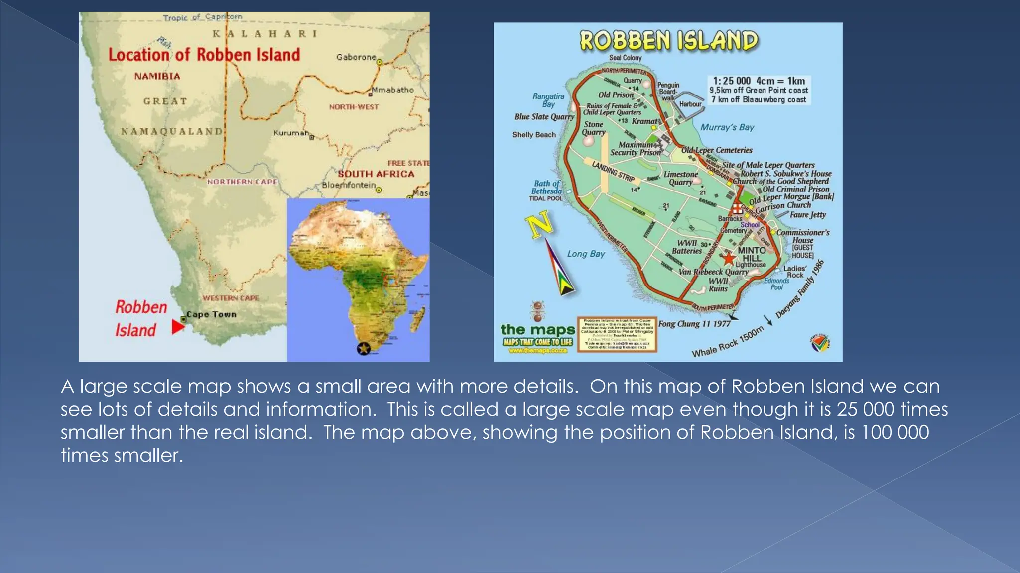 A large scale map shows a small area with more details. On this map of Robben Island we can
see lots of details and information. This is called a large scale map even though it is 25 000 times
smaller than the real island. The map above, showing the position of Robben Island, is 100 000
times smaller.
 