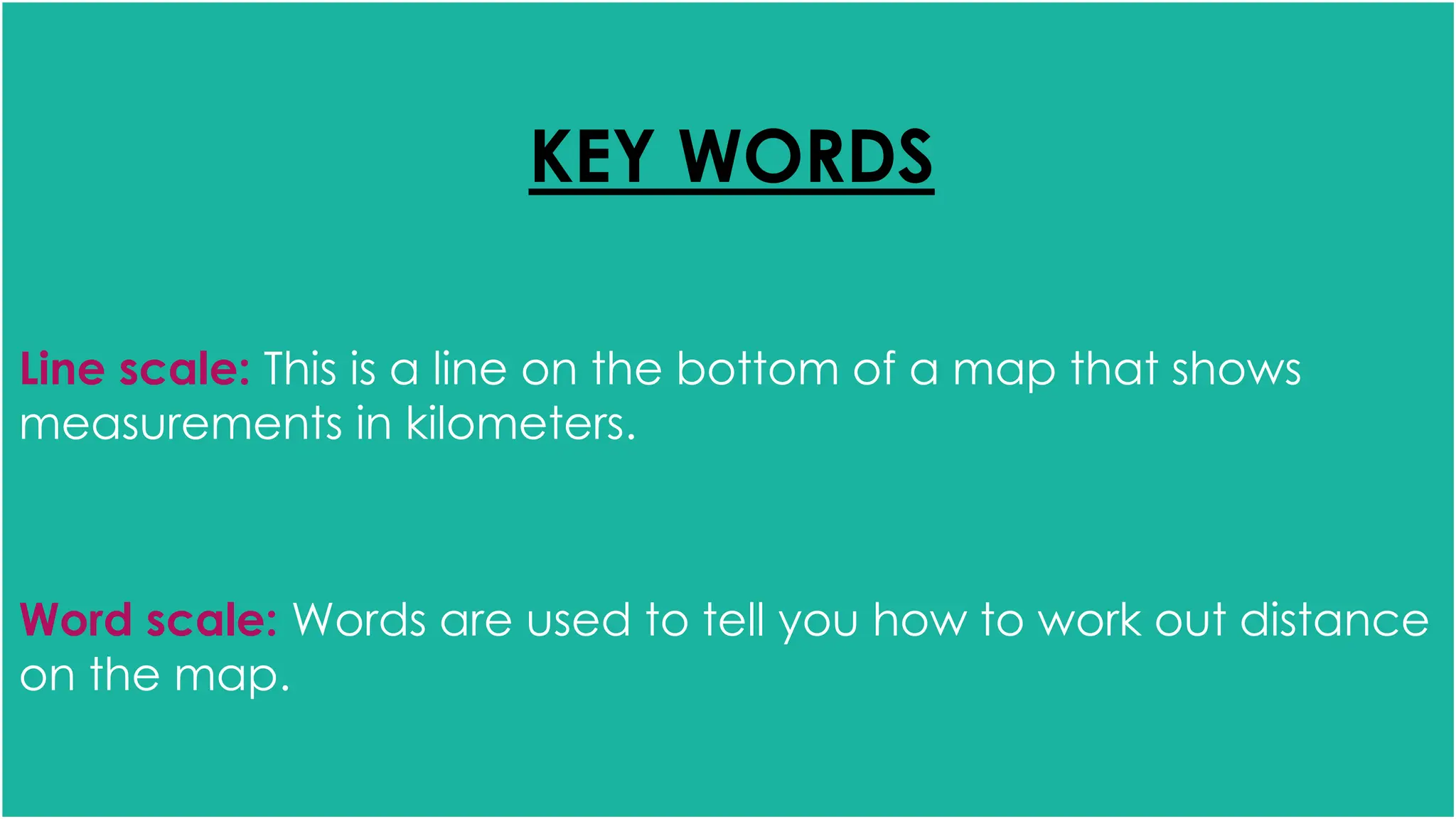 KEY WORDS
Line scale: This is a line on the bottom of a map that shows
measurements in kilometers.
Word scale: Words are used to tell you how to work out distance
on the map.
 