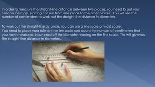 In order to measure the straight-line distance between two places, you need to put your
ruler on the map, placing it to run from one place to the other places. You will use the
number of centimeters to work out the straight-line distance in kilometers.
To work out the straight-line distance, you can use a line scale or word scale.
You need to place your ruler on the line scale and count the number of centimeters that
you have measured. Now, read off the kilometer reading on the line scale. This will give you
the straight-line distance in kilometers.
 