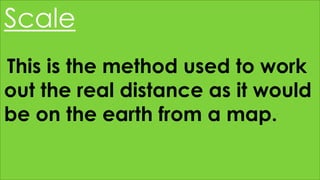 Scale
This is the method used to work
out the real distance as it would
be on the earth from a map.
 