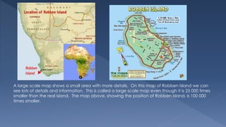 A large scale map shows a small area with more details. On this map of Robben Island we can
see lots of details and information. This is called a large scale map even though it is 25 000 times
smaller than the real island. The map above, showing the position of Robben Island, is 100 000
times smaller.
 