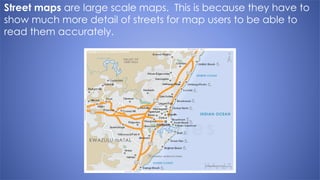 Street maps are large scale maps. This is because they have to
show much more detail of streets for map users to be able to
read them accurately.
 
