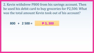 2. Kevin withdrew P800 from his savings account. Then
he used his debit card to buy groceries for P2,500. What
was the total amount Kevin took out of his account?
800 + 2 500 = ₱ 3, 300
 