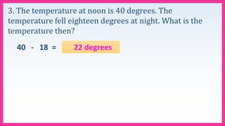 3. The temperature at noon is 40 degrees. The
temperature fell eighteen degrees at night. What is the
temperature then?
40 - 18 = 22 degrees
 
