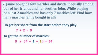 7. Jamie bought a few marbles and divide it equally among
four of her friends and her brother, John. While playing
John lost 2 marbles and has only 7 marbles left. Find how
many marbles Jamie bought in all?
To get her share from the start before they play:
7 + 2 = 9
To get the number of marbles:
9 x ( 4 + 1 + 1 ) = 54
 