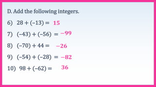 D. Add the following integers.
6) 28 + (–13) =
7) (–43) + (–56) =
8) (–70) + 44 =
9) (–54) + (–28) =
10) 98 + (–62) =
𝟏𝟓
−𝟗𝟗
−𝟐𝟔
−𝟖𝟐
𝟑𝟔
 
