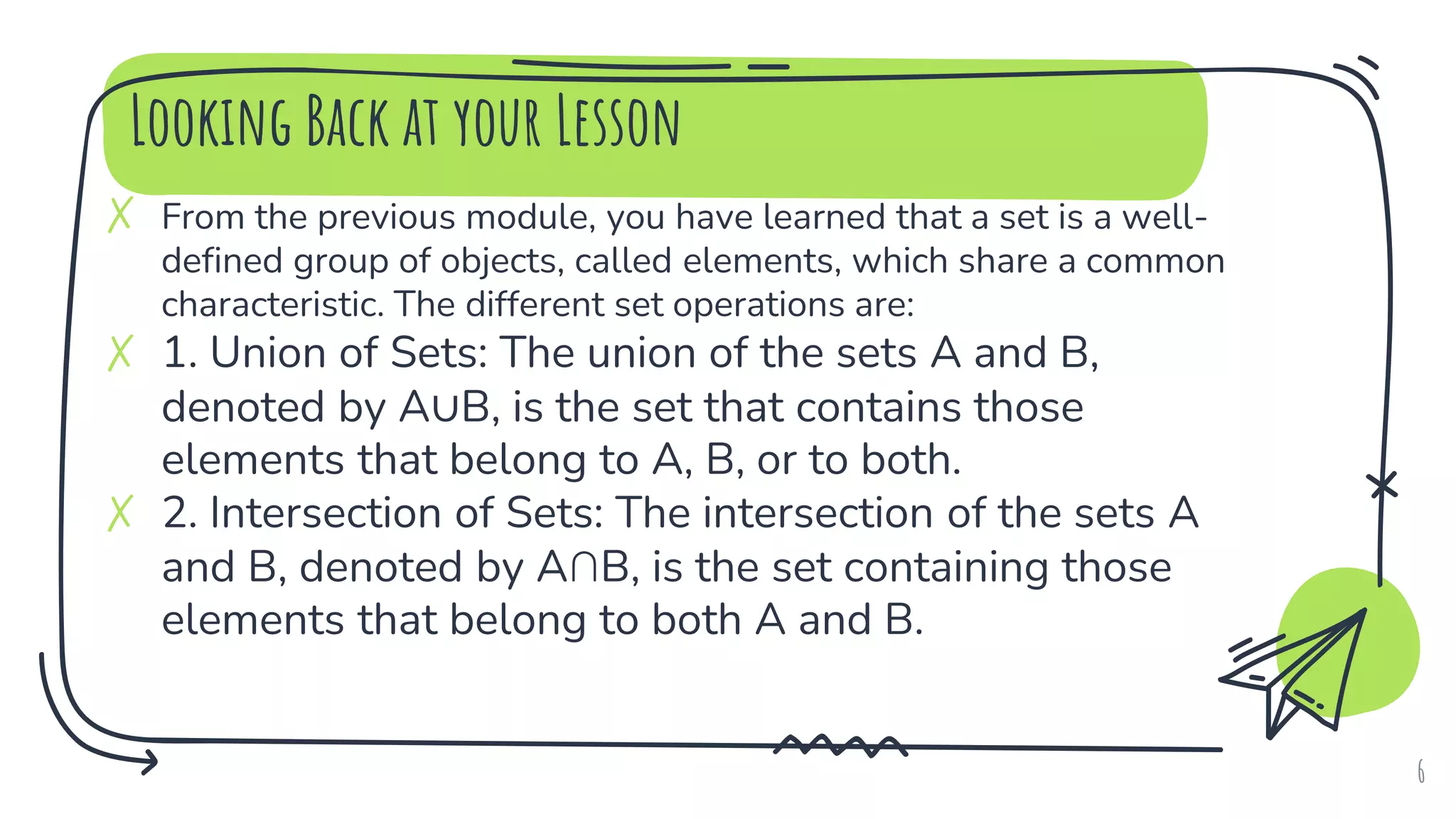Looking Back at your Lesson
✗ From the previous module, you have learned that a set is a well-
defined group of objects, called elements, which share a common
characteristic. The different set operations are:
✗ 1. Union of Sets: The union of the sets A and B,
denoted by A∪B, is the set that contains those
elements that belong to A, B, or to both.
✗ 2. Intersection of Sets: The intersection of the sets A
and B, denoted by A∩B, is the set containing those
elements that belong to both A and B.
6
 