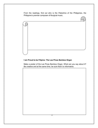 From the readings, find out who is the Palestrina of the Philippines, the
Philippine’s premier composer of liturgical music.




I am Proud to be Filipino: The Las Pinas Bamboo Organ

Make a poster of the Las Pinas Bamboo Organ. What can you say about it?
Be creative and at the same time, be sure that it is informative.




                               12
 