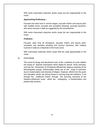 With some improvised costumes and/or props but are inappropriate to the
     music

     Approaching Proficiency –

     Focused and clear tone in normal ranges, accurate rhythm and secure pitch
     with isolated errors, accurate and consistent phrasing, accurate dynamics,
     with some nuances in style as suggested by the score/teacher.

     With some improvised costumes and/or props but are inappropriate to the
     music

     Proficient –

     Focused, clear tone all throughout, accurate rhythm and secure pitch,
     consistent and sensitive phrasing and obvious dynamics, with creative
     nuances in style as a response to the music score

     With improvised costumes and/or props that are used appropriately to the
     music

XI   SYNTHESIS

     The music for liturgy and devotional music of the Lowlands of Luzon reflects
     the impact of Spanish colonization which lasted for almost three centuries,
     and how the introduction of Christianity affected the religious practices of the
     ethnolinguistic groups. Unfortunately, these are on the verge of extinction
     due to modernization and diversity of religion. However, efforts from the youth
     and education sector are joining forces in reviving long lost traditions, if not
     through the traditional means, through the surviving remnants of the
     Hispanic-influenced music which are undergoing a transformation into
     present day versions.




                                        14
 