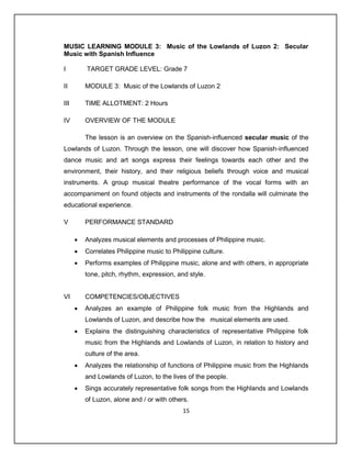 MUSIC LEARNING MODULE 3: Music of the Lowlands of Luzon 2: Secular
Music with Spanish Influence

I         TARGET GRADE LEVEL: Grade 7

II        MODULE 3: Music of the Lowlands of Luzon 2

III       TIME ALLOTMENT: 2 Hours

IV        OVERVIEW OF THE MODULE

          The lesson is an overview on the Spanish-influenced secular music of the
Lowlands of Luzon. Through the lesson, one will discover how Spanish-influenced
dance music and art songs express their feelings towards each other and the
environment, their history, and their religious beliefs through voice and musical
instruments. A group musical theatre performance of the vocal forms with an
accompaniment on found objects and instruments of the rondalla will culminate the
educational experience.

V         PERFORMANCE STANDARD

         Analyzes musical elements and processes of Philippine music.
         Correlates Philippine music to Philippine culture.
         Performs examples of Philippine music, alone and with others, in appropriate
          tone, pitch, rhythm, expression, and style.


VI        COMPETENCIES/OBJECTIVES
         Analyzes an example of Philippine folk music from the Highlands and
          Lowlands of Luzon, and describe how the musical elements are used.
         Explains the distinguishing characteristics of representative Philippine folk
          music from the Highlands and Lowlands of Luzon, in relation to history and
          culture of the area.
         Analyzes the relationship of functions of Philippine music from the Highlands
          and Lowlands of Luzon, to the lives of the people.
         Sings accurately representative folk songs from the Highlands and Lowlands
          of Luzon, alone and / or with others.
                                             15
 