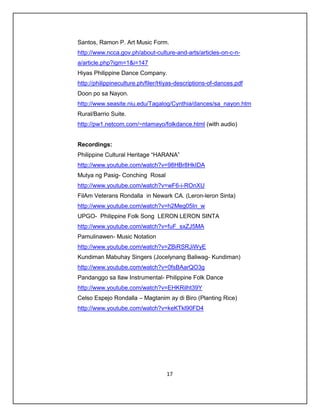 Santos, Ramon P. Art Music Form.
http://www.ncca.gov.ph/about-culture-and-arts/articles-on-c-n-
a/article.php?igm=1&i=147
Hiyas Philippine Dance Company.
http://philippineculture.ph/filer/Hiyas-descriptions-of-dances.pdf
Doon po sa Nayon.
http://www.seasite.niu.edu/Tagalog/Cynthia/dances/sa_nayon.htm
Rural/Barrio Suite.
http://pw1.netcom.com/~ntamayo/folkdance.html (with audio)


Recordings:
Philippine Cultural Heritage “HARANA”
http://www.youtube.com/watch?v=98HBr8HkIDA
Mutya ng Pasig- Conching Rosal
http://www.youtube.com/watch?v=wF6-i-ROnXU
FilAm Veterans Rondalla in Newark CA. (Leron-leron Sinta)
http://www.youtube.com/watch?v=h2Meg05In_w
UPGO- Philippine Folk Song LERON LERON SINTA
http://www.youtube.com/watch?v=fuF_sxZJ5MA
Pamulinawen- Music Notation
http://www.youtube.com/watch?v=ZBiRSRJiWyE
Kundiman Mabuhay Singers (Jocelynang Baliwag- Kundiman)
http://www.youtube.com/watch?v=0fsBAarQO3g
Pandanggo sa Ilaw Instrumental- Philippine Folk Dance
http://www.youtube.com/watch?v=EHKRilht39Y
Celso Espejo Rondalla – Magtanim ay di Biro (Planting Rice)
http://www.youtube.com/watch?v=keKTkl90FD4




                                   17
 