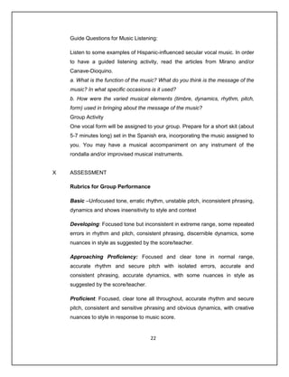 Guide Questions for Music Listening:

    Listen to some examples of Hispanic-influenced secular vocal music. In order
    to have a guided listening activity, read the articles from Mirano and/or
    Canave-Dioquino.
    a. What is the function of the music? What do you think is the message of the
    music? In what specific occasions is it used?
    b. How were the varied musical elements (timbre, dynamics, rhythm, pitch,
    form) used in bringing about the message of the music?
    Group Activity
    One vocal form will be assigned to your group. Prepare for a short skit (about
    5-7 minutes long) set in the Spanish era, incorporating the music assigned to
    you. You may have a musical accompaniment on any instrument of the
    rondalla and/or improvised musical instruments.


X   ASSESSMENT

    Rubrics for Group Performance

    Basic –Unfocused tone, erratic rhythm, unstable pitch, inconsistent phrasing,
    dynamics and shows insensitivity to style and context

    Developing: Focused tone but inconsistent in extreme range, some repeated
    errors in rhythm and pitch, consistent phrasing, discernible dynamics, some
    nuances in style as suggested by the score/teacher.

    Approaching Proficiency: Focused and clear tone in normal range,
    accurate rhythm and secure pitch with isolated errors, accurate and
    consistent phrasing, accurate dynamics, with some nuances in style as
    suggested by the score/teacher.

    Proficient: Focused, clear tone all throughout, accurate rhythm and secure
    pitch, consistent and sensitive phrasing and obvious dynamics, with creative
    nuances to style in response to music score.


                                      22
 