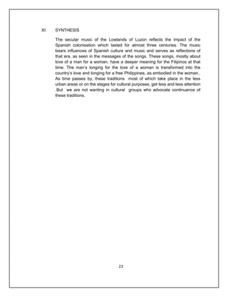 XI   SYNTHESIS

     The secular music of the Lowlands of Luzon reflects the impact of the
     Spanish colonisation which lasted for almost three centuries. The music
     bears influences of Spanish culture and music and serves as reflections of
     that era, as seen in the messages of the songs. These songs, mostly about
     love of a man for a woman, have a deeper meaning for the Filipinos at that
     time. The man’s longing for the love of a woman is transformed into the
     country’s love and longing for a free Philippines, as embodied in the woman..
     As time passes by, these traditions most of which take place in the less
     urban areas or on the stages for cultural purposes, get less and less attention
     .But we are not wanting in cultural groups who advocate continuance of
     these traditions.




                                       23
 