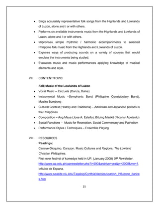    Sings accurately representative folk songs from the Highlands and Lowlands
           of Luzon, alone and / or with others.
          Performs on available instruments music from the Highlands and Lowlands of
           Luzon, alone and / or with others.
          Improvises simple rhythmic / harmonic accompaniments to selected
           Philippine folk music from the Highlands and Lowlands of Luzon.
          Explores ways of producing sounds on a variety of sources that would
           emulate the instruments being studied.
          Evaluates music and music performances applying knowledge of musical
           elements and style.


VII        CONTENT/TOPIC

           Folk Music of the Lowlands of Luzon
          Vocal Music – Zarzuela (Danza, Balse)
          Instrumental Music –Symphonic Band (Philippine Constabulary Band),
           Musiko Bumbong
          Cultural Context (History and Traditions) – American and Japanese periods in
           the Philippines
          Composition – Ang Maya (Jose A. Estella), Bituing Marikit (Nicanor Abelardo)
          Social Functions – Music for Recreation, Social Commentary and Patriotism
          Performance Styles / Techniques – Ensemble Playing


VIII       RESOURCES
           Readings:
           Canave-Dioquino, Corazon. Music Cultures and Regions. The Lowland
           Christian Philippines.
           First-ever festival of komedya held in UP. (January 2008) UP Newsletter.
           http://www.up.edu.ph/upnewsletter.php?i=590&archive=yes&yr=2008&mn=1.
           Influido de Espana.
           http://www.seasite.niu.edu/Tagalog/Cynthia/dances/spanish_influence_dance
           s.htm

                                                25
 