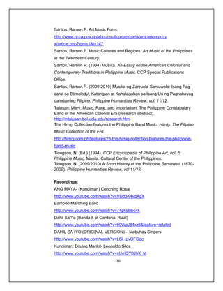 Santos, Ramon P. Art Music Form.
http://www.ncca.gov.ph/about-culture-and-arts/articles-on-c-n-
a/article.php?igm=1&i=147
Santos, Ramon P. Music Cultures and Regions. Art Music of the Philippines
in the Twentieth Century.
Santos, Ramon P. (1994) Musika. An Essay on the American Colonial and
Contemporary Traditions in Philippine Music. CCP Special Publications
Office.
Santos, Ramon P. (2009-2010) Musika ng Zarzuela-Sarsuwela: Isang Pag-
aaral sa Etimolodyi, Katangian at Kahalagahan sa Isang Uri ng Paghahayag-
damdaming Filipino. Philippine Humanities Review, vol. 11/12.
Talusan, Mary. Music, Race, and Imperialism: The Philippine Constabulary
Band of the American Colonial Era (research abstract).
http://mtalusan.bol.ucla.edu/research.htm.
The Himig Collection features the Philippine Band Music. Himig: The Filipino
Music Collection of the FHL.
http://himig.com.ph/features/23-the-himig-collection-features-the-philippine-
band-music
Tiongson, N. (Ed.) (1994). CCP Encyclopedia of Philippine Art, vol. 6:
Philippine Music. Manila: Cultural Center of the Philippines.
Tiongson, N. (2009/2010) A Short History of the Philippine Sarsuwela (1879-
2009). Philippine Humanities Review, vol 11/12.


Recordings:
ANG MAYA- (Kundiman) Conching Rosal
http://www.youtube.com/watch?v=VUd3K4vqAgY
Bamboo Marching Band
http://www.youtube.com/watch?v=74pks6lbc4k
Dahil Sa’Yo (Banda 8 of Cardona, Rizal)
http://www.youtube.com/watch?v=60WaJ84xzlI&feature=related
DAHIL SA IYO (ORIGINAL VERSION) – Mabuhay Singers
http://www.youtube.com/watch?v=L6k_pvOFOgc
Kundiman: Bituing Marikit- Leopoldo Silos
http://www.youtube.com/watch?v=sUmQY8JhX_M
                                  26
 