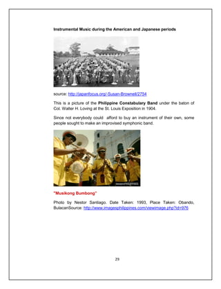 Instrumental Music during the American and Japanese periods




source: http://japanfocus.org/-Susan-Brownell/2754

This is a picture of the Philippine Constabulary Band under the baton of
Col. Walter H. Loving at the St. Louis Exposition in 1904.

Since not everybody could afford to buy an instrument of their own, some
people sought to make an improvised symphonic band.




"Musikong Bumbong”

Photo by Nestor Santiago. Date Taken: 1993, Place Taken: Obando,
BulacanSource: http://www.imagesphilippines.com/viewimage.php?id=976




                                 29
 