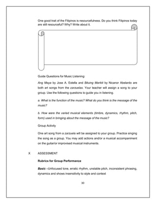 One good trait of the Filipinos is resourcefulness. Do you think Filipinos today
    are still resourceful? Why? Write about it.




    Guide Questions for Music Listening:

    Ang Maya by Jose A. Estella and Bituing Marikit by Nicanor Abelardo are
    both art songs from the zarzuelas. Your teacher will assign a song to your
    group. Use the following questions to guide you in listening.

    a. What is the function of the music? What do you think is the message of the
    music?

    b. How were the varied musical elements (timbre, dynamics, rhythm, pitch,
    form) used in bringing about the message of the music?

    Group Activity

    One art song from a zarzuela will be assigned to your group. Practice singing
    the song as a group. You may add actions and/or a musical accompaniment
    on the guitar/or improvised musical instruments.


X   ASSESSMENT

    Rubrics for Group Performance

    Basic –Unfocused tone, erratic rhythm, unstable pitch, inconsistent phrasing,
    dynamics and shows insensitivity to style and context


                                       30
 