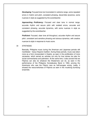 Developing: Focused tone but inconsistent in extreme range, some repeated
     errors in rhythm and pitch, consistent phrasing, discernible dynamics, some
     nuances in style as suggested by the score/teacher.

     Approaching Proficiency: Focused and clear tone in normal range,
     accurate rhythm and secure pitch with isolated errors, accurate and
     consistent phrasing, accurate dynamics, with some nuances in style as
     suggested by the score/teacher.

     Proficient: Focused, clear tone all throughout, accurate rhythm and secure
     pitch, consistent and sensitive phrasing and obvious dynamics, with creative
     nuances to style in response to music score.

XI   SYNTHESIS

     Basically, Philippine music during the American and Japanese periods still
     manifested heavy Hispanic tradition. During these periods, music was taken
     more as a form incorporated in theatre, as seen in the proliferation of more
     zarzwelas, which served as vehicles not only for love stories but also for
     social commentaries and patriotism. At the same time, it also proved that we
     Filipinos can also do whatever the Westerners can do, as seen in the
     performance of the Philippine Constabulary Band in 1904, proving the
     Americans who saw the Filipino race as half-savages wrong. Lastly, it
     showed the resourcefulness of Filipinos as seen in the musikong bumbong
     ensemble.




                                       31
 