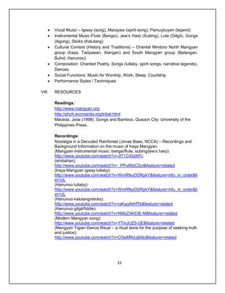    Vocal Music – Igway (song), Marayaw (spirit song), Pamuybuyen (legend)
          Instrumental Music-Flute (Bangsi), Jew’s Harp (Subing), Lute (Gitgit), Gongs
           (Agong), Sticks (Kalutang)
          Cultural Context (History and Traditions) – Oriental Mindoro North Mangyan
           group (Iraya, Tadyawan, Alangan) and South Mangyan group (Batangan,
           Buhid, Hanunoo)
          Composition: Chanted Poetry, Songs (lullaby, spirit songs, narrative legends),
           Dances
          Social Functions: Music for Worship, Work, Sleep, Courtship
          Performance Styles / Techniques

VIII       RESOURCES

           Readings:
           http://www.mangyan.org
           http://phch.eccmanila.org/tribal.html
           Maceda, Jose (1998). Gongs and Bamboo. Quezon City: University of the
           Philippines Press.

           Recordings:
           Nostalgia in a Denuded Rainforest (Jonas Baes, NCCA) – Recordings and
           Background Information on the music of Iraya Mangyan.
           (Mangyan instrumental music: bangsi/flute, subing/jew’s harp):
           http://www.youtube.com/watch?v=JlT1C45zKPc
           (ambahan):
           http://www.youtube.com/watch?v=_PPu89zCScI&feature=related
           (Iraya Mangyan igway lullaby):
           http://www.youtube.com/watch?v=WmRNuODRpkY&feature=mfu_in_order&li
           st=UL
           (Hanunoo lullaby):
           http://www.youtube.com/watch?v=WmRNuODRpkY&feature=mfu_in_order&li
           st=UL
           (Hanunuo kalutang/sticks):
           http://www.youtube.com/watch?v=raKyqAHrfTk&feature=related
           (Hanunuo gitgit/fiddle):
           http://www.youtube.com/watch?v=NMyZ3K63E-M&feature=related
           (Modern Mangyan song):
           http://www.youtube.com/watch?v=YTinJUZ5-UE&feature=related
           (Mangyan Tigian Dance Ritual – a ritual done for the purpose of seeking truth
           and justice):
           http://www.youtube.com/watch?v=O3wMRdJjkNc&feature=related




                                             33
 