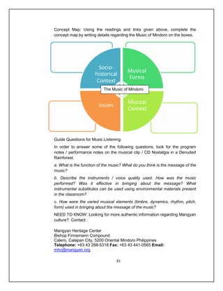 Concept Map: Using the readings and links given above, complete the
concept map by writing details regarding the Music of Mindoro on the boxes.




                          The Music of Mindoro




Guide Questions for Music Listening:
In order to answer some of the following questions, look for the program
notes / performance notes on the musical clip / CD Nostalgia in a Denuded
Rainforest.
a. What is the function of the music? What do you think is the message of the
music?
b. Describe the instruments / voice quality used. How was the music
performed? Was it effective in bringing about the message? What
instrumental substitutes can be used using environmental materials present
in the classroom?
c. How were the varied musical elements (timbre, dynamics, rhythm, pitch,
form) used in bringing about the message of the music?
NEED TO KNOW: Looking for more authentic information regarding Mangyan
culture? Contact:

Mangyan Heritage Center
Bishop Finnemann Compound
Calero, Calapan City, 5200 Oriental Mindoro Philippines
Telephone: +63 43 288-5318 Fax: +63 43 441-0565 Email:
mhc@mangyan.org

                                 35
 