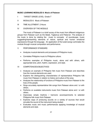 MUSIC LEARNING MODULES 6: Music of Palawan

I         TARGET GRADE LEVEL: Grade 7

II        MODULES 6: Music of Palawan

III       TIME ALLOTMENT: 2 Hours

IV        OVERVIEW OF THE MODULE

       The music of Palawan is a brief survey of the music from different indigenous
groups from Palawan such as the Batak, Tagbanua and Palaw’an. The analysis of
the music is done by relating the music to concepts of soundscape, music
suggesting/representing elements of nature, spiritual and human emotional
expressions through the language. An application of the kulial (song) culminates the
module through musical composition and performance.

V         PERFORMANCE STANDARD

         Analyzes musical elements and processes of Philippine music.

         Correlates Philippine music to Philippine culture.

         Performs examples of Philippine music, alone and with others, with
          appropriate tone, pitch, rhythm, expression, and style.

VI        COMPETENCIES/OBJECTIVES

         Analyzes an example of Philippine folk music from Palawan and describes
          how the musical elements are used.
         Explains the distinguishing characteristics of representative Philippine folk
          music from Palawan in relation to history and culture of the area.
         Analyzes the relationship of functions of Philippine music from Palawan to the
          lives of the people.
         Sings accurately representative folk songs from Palawan alone and / or with
          others.
         Performs on available instruments music from Palawan alone and / or with
          others.
         Improvises simple rhythmic / harmonic accompaniments to selected
          Philippine folk music from Palawan.
         Explores ways of producing sounds on a variety of sources that would
          simulate the sound of the instrument being studied.
         Evaluates music and music performances applying knowledge of musical
          elements and style.

                                             37
 