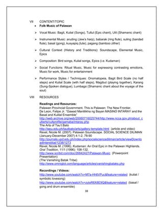 VII        CONTENT/TOPIC
          Folk Music of Palawan

        Vocal Music: Bagit, Kulial (Songs), Tultul (Epic chant), Ulit (Shamanic chant)

        Instrumental Music: aruding (Jew’s harp), babarak (ring flute), suling (banded
         flute), basal (gong), kusyapiq (lute), pagang (bamboo zither)

        Cultural Context (History and Traditions): Soundscape, Elemental Music,
         Epics

        Composition: Bird songs, Kulial songs, Epics (i.e. Kudaman)

        Social Functions: Ritual Music, Music for expressing contrasting emotions,
         Music for work, Music for entertainment

        Performance Styles / Techniques: Onomatopeia, Bagit Bird Scale (no half
         steps) and Kulial Scale (with half steps), Magibut (playing together), Karang
         (Sung-Spoken dialogue), Lumbaga (Shamanic chant about the voyage of the
         soul)

VIII       RESOURCES

           Readings and Resources:
           Palawan Provincial Government. This is Palawan: The New Frontier.
           De Leon, Felipe Jr. “Gawad Manlilikha ng Bayan MASINO INTARAY and the
           Basal and Kulilal Ensemble”
           http://web.archive.org/web/20060716025744/http://www.ncca.gov.ph/about_c
           ultarts/cultprofile/gamaba/intaray.php
           The Arts of Tau’t Bato
           http://wpu.edu.ph/tautbato/arts/gallery-template.html (article and video)
           Revel, Nicole M. (2007). Palawan Soundscape. SOCIAL SCIENCE DILIMAN
           (January-December 2007) 4:1-2, 78-90
           http://journals.upd.edu.ph/index.php/socialsciencediliman/article/viewDownlo
           adInterstitial/1238/1273
           Revel, Nicole M. (1996). Kudaman: An Oral Epic in the Palawan Highlands.
           Oral Tradition, 11/1 (1996): 108-132.
           http://www.scribd.com/doc/26842427/Palawan-Music (Powerpoint
           Presentation)
           (The Vanishing Batak Tribe)
           http://www.omniglot.com/language/articles/vanishingbataks.php

           Recordings / Videos:
           http://www.youtube.com/watch?v=M7a-Hh6VPuc&feature=related (kulial /
           symbolic lovesong)
           http://www.youtube.com/watch?v=zytxR8X8E9Q&feature=related (basal /
           gong and drum ensemble)
                                          38
 