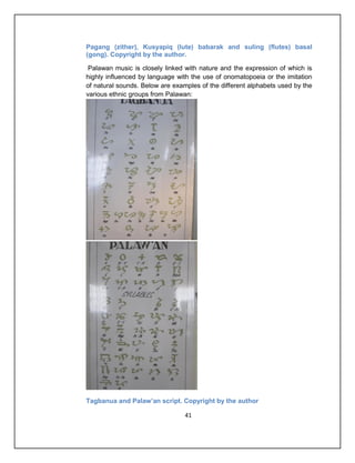 Pagang (zither), Kusyapiq (lute) babarak and suling (flutes) basal
(gong). Copyright by the author.

 Palawan music is closely linked with nature and the expression of which is
highly influenced by language with the use of onomatopoeia or the imitation
of natural sounds. Below are examples of the different alphabets used by the
various ethnic groups from Palawan:




Tagbanua and Palaw’an script. Copyright by the author

                                 41
 