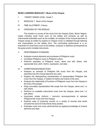 MUSIC LEARNING MODULES 7: Music of the Visayas

I         TARGET GRADE LEVEL: Grade 7

II        MODULES 7: Music of the Visayas

III       TIME ALLOTMENT: 2 Hours

IV        OVERVIEW OF THE MODULE

        The module is a survey of the music from the Visayas (Cebu, Bohol, Negros,
Leyte) including vocal music such as the balitao and composo as well as
instrumental ensembles such as the rondalla. An analysis of the musical elements of
Visayan songs as written by experts on Visayan music is validated through listening
and improvisation on the balitao form. The culminating performance is a re-
enactment of vocal forms such as the balitao, composo or pastores accompanied by
the guitar and/or rondalla instruments.

V         PERFORMANCE STANDARD

         Analyzes musical elements and processes of Philippine music.
         Correlates Philippine music to Philippine culture.
         Performs examples of Philippine music, alone and with others, with
          appropriate tone, pitch, rhythm, expression, and style.
      
VI        COMPETENCIES/OBJECTIVES
         Analyzes an example of Philippine folk music from the Visayas, and
          describes how the musical elements are used.
         Explains the distinguishing characteristics of representative Philippine folk
          music from the Visayas, in relation to history and culture of the area.
         Analyzes the relationship of functions of Philippine music from the Visayas to
          the lives of the people.
         Sings accurately representative folk songs from the Visayas, alone and / or
          with others.
         Performs on available instruments music from the Visayas, alone and / or
          with others.
         Improvises simple rhythmic / harmonic accompaniments to selected
          Philippine folk music from the Visayas.
         Explores ways of producing sounds on a variety of sources that would
          simulate the sound of instruments being studied.
         Evaluates music and music performances by applying knowledge of musical
          elements and style.


                                            45
 