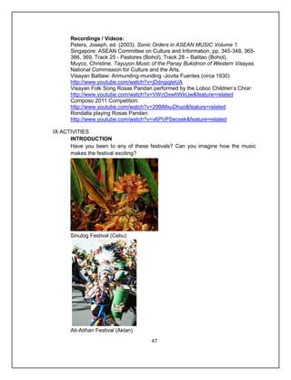 Recordings / Videos:
      Peters, Joseph, ed. (2003). Sonic Orders in ASEAN MUSIC Volume 1.
      Singapore: ASEAN Committee on Culture and Information, pp. 345-348, 365-
      366, 369, Track 25 - Pastores (Bohol), Track 28 – Balitao (Bohol).
      Muyco, Christine. Tayuyon Music of the Panay Bukidnon of Western Visayas.
      National Commission for Culture and the Arts.
      Visayan Balitaw: Arimunding-munding -Jovita Fuentes (circa 1930)
      http://www.youtube.com/watch?v=jDdngigleUA
      Visayan Folk Song Rosas Pandan performed by the Loboc Children’s Choir:
      http://www.youtube.com/watch?v=VWcOxwhWkUw&feature=related
      Composo 2011 Competition:
      http://www.youtube.com/watch?v=299lMxuDhuo&feature=related
      Rondalla playing Rosas Pandan:
      http://www.youtube.com/watch?v=v6PVPSecsek&feature=related

IX ACTIVITIES
      INTRODUCTION
      Have you been to any of these festivals? Can you imagine how the music
      makes the festival exciting?




      Sinulog Festival (Cebu)




      Ati-Atihan Festival (Aklan)
                                      47
 