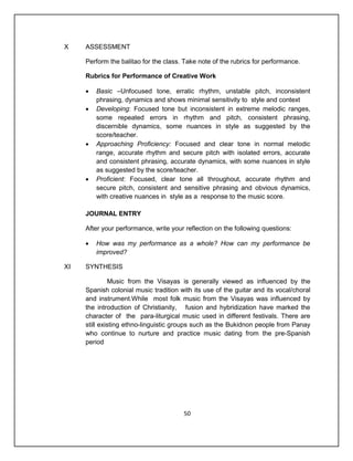 X    ASSESSMENT

     Perform the balitao for the class. Take note of the rubrics for performance.

     Rubrics for Performance of Creative Work

        Basic –Unfocused tone, erratic rhythm, unstable pitch, inconsistent
         phrasing, dynamics and shows minimal sensitivity to style and context
        Developing: Focused tone but inconsistent in extreme melodic ranges,
         some repeated errors in rhythm and pitch, consistent phrasing,
         discernible dynamics, some nuances in style as suggested by the
         score/teacher.
        Approaching Proficiency: Focused and clear tone in normal melodic
         range, accurate rhythm and secure pitch with isolated errors, accurate
         and consistent phrasing, accurate dynamics, with some nuances in style
         as suggested by the score/teacher.
        Proficient: Focused, clear tone all throughout, accurate rhythm and
         secure pitch, consistent and sensitive phrasing and obvious dynamics,
         with creative nuances in style as a response to the music score.

     JOURNAL ENTRY

     After your performance, write your reflection on the following questions:

        How was my performance as a whole? How can my performance be
         improved?

XI   SYNTHESIS

              Music from the Visayas is generally viewed as influenced by the
     Spanish colonial music tradition with its use of the guitar and its vocal/choral
     and instrument.While most folk music from the Visayas was influenced by
     the introduction of Christianity, fusion and hybridization have marked the
     character of the para-liturgical music used in different festivals. There are
     still existing ethno-linguistic groups such as the Bukidnon people from Panay
     who continue to nurture and practice music dating from the pre-Spanish
     period




                                       50
 