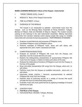 MUSIC LEARNING MODULES 8: Music of the Visayas - Instrumental

I         TARGET GRADE LEVEL: Grade 7

II        MODULE 8: Music of the Visayas Instrumental

III       TIME ALLOTMENT: 2 Hours

IV        OVERVIEW OF THE MODULE

       The module is an introduction to selected instrumental music from the
Visayas such as the Binanog Music Ensemble of Panay Bukidnon, Tultogan
Bamboo of Maasin, Iloilo and Rondalla of Silay-on, Negros. The module includes
viewing of and listening to the said instrumental ensembles. Making improvised
instruments from bamboo materials and/or playing simple folk songs on rondalla
instruments will culminate the learning experience. PERFORMANCE STANDARD

         Analyzes musical elements and processes of Philippine music.
         Correlates Philippine music to Philippine culture.
         Performs examples of Philippine music, alone and with others, with
          appropriate tone, pitch, rhythm, expression and style.

VI        COMPETENCIES/OBJECTIVES
         Analyzes an example of Philippine folk music from the Visayas, and
          describes how the musical elements are used.
         Explains the distinguishing characteristics of representative Philippine folk
          music from the Visayas, in relation to history and culture of the area.
         Analyzes the relationship of functions of Philippine music from the Visayas, to
          the lives of the people.
         Sings accurately representative folk songs from the Visayas, alone and / or
          with others.
         Performs music from the Visayas on available instruments , alone and / or
          with others.
         Improvises simple rhythmic / harmonic accompaniments to selected
          Philippine folk music from the Visayas.
         Explores ways of producing sounds on a variety of sources that would
          simulate the sound of instruments being studied.
         Evaluates music and music performances by applying knowledge of musical
          elements and style.

VII     CONTENT/TOPIC
       Folk Music of the Visayas
       Instrumental Music: Rondalla, Tultogan, Binanog

                                            51
 