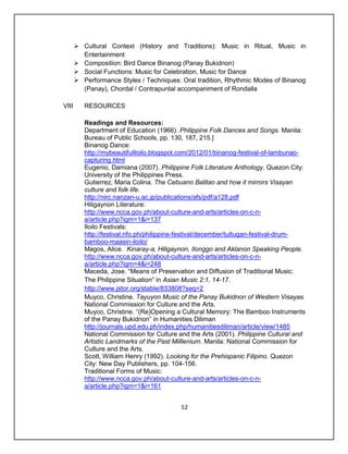  Cultural Context (History and Traditions): Music in Ritual, Music in
         Entertainment
        Composition: Bird Dance Binanog (Panay Bukidnon)
        Social Functions: Music for Celebration, Music for Dance
        Performance Styles / Techniques: Oral tradition, Rhythmic Modes of Binanog
         (Panay), Chordal / Contrapuntal accompaniment of Rondalla

VIII      RESOURCES

          Readings and Resources:
          Department of Education (1966). Philippine Folk Dances and Songs. Manila:
          Bureau of Public Schools, pp. 130, 187, 215.]
          Binanog Dance:
          http://mybeautifuliloilo.blogspot.com/2012/01/binanog-festival-of-lambunao-
          capturing.html
          Eugenio, Damiana (2007). Philippine Folk Literature Anthology. Quezon City:
          University of the Philippines Press.
          Gutierrez, Maria Colina. The Cebuano Balitao and how it mirrors Visayan
          culture and folk life.
          http://nirc.nanzan-u.ac.jp/publications/afs/pdf/a128.pdf
          Hiligaynon Literature:
          http://www.ncca.gov.ph/about-culture-and-arts/articles-on-c-n-
          a/article.php?igm=1&i=137
          Iloilo Festivals:
          http://festival.nfo.ph/philippine-festival/december/tultugan-festival-drum-
          bamboo-maasin-iloilo/
          Magos, Alice. Kinaray-a, Hiligaynon, Ilonggo and Aklanon Speaking People.
          http://www.ncca.gov.ph/about-culture-and-arts/articles-on-c-n-
          a/article.php?igm=4&i=248
          Maceda, Jose. “Means of Preservation and Diffusion of Traditional Music:
          The Philippine Situation” in Asian Music 2:1, 14-17.
          http://www.jstor.org/stable/833808?seq=2
          Muyco, Christine. Tayuyon Music of the Panay Bukidnon of Western Visayas.
          National Commission for Culture and the Arts.
          Muyco, Christine. “(Re)Opening a Cultural Memory: The Bamboo Instruments
          of the Panay Bukidnon” in Humanities Diliman
          http://journals.upd.edu.ph/index.php/humanitiesdiliman/article/view/1485
          National Commission for Culture and the Arts (2001). Philippine Cultural and
          Artistic Landmarks of the Past Milllenium. Manila: National Commission for
          Culture and the Arts.
          Scott, William Henry (1992). Looking for the Prehispanic Filipino. Quezon
          City: New Day Publishers, pp. 104-156.
          Traditional Forms of Music:
          http://www.ncca.gov.ph/about-culture-and-arts/articles-on-c-n-
          a/article.php?igm=1&i=161


                                           52
 