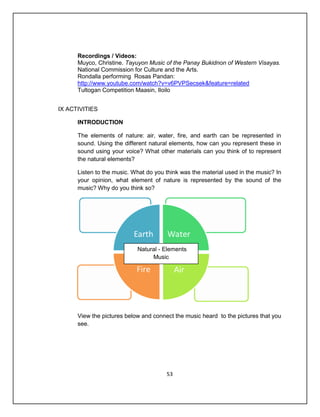 Recordings / Videos:
      Muyco, Christine. Tayuyon Music of the Panay Bukidnon of Western Visayas.
      National Commission for Culture and the Arts.
      Rondalla performing Rosas Pandan:
      http://www.youtube.com/watch?v=v6PVPSecsek&feature=related
      Tultogan Competition Maasin, Iloilo


IX ACTIVITIES

      INTRODUCTION

      The elements of nature: air, water, fire, and earth can be represented in
      sound. Using the different natural elements, how can you represent these in
      sound using your voice? What other materials can you think of to represent
      the natural elements?

      Listen to the music. What do you think was the material used in the music? In
      your opinion, what element of nature is represented by the sound of the
      music? Why do you think so?




                            Natural - Elements
                                 Music




      View the pictures below and connect the music heard to the pictures that you
      see.




                                       53
 