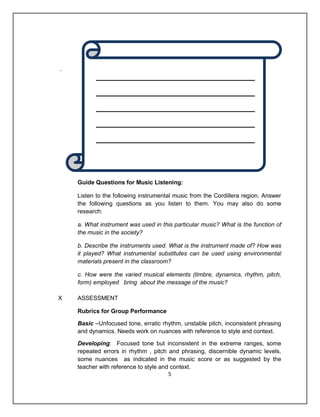 .




    Guide Questions for Music Listening:

    Listen to the following instrumental music from the Cordillera region. Answer
    the following questions as you listen to them. You may also do some
    research:

    a. What instrument was used in this particular music? What is the function of
    the music in the society?

    b. Describe the instruments used. What is the instrument made of? How was
    it played? What instrumental substitutes can be used using environmental
    materials present in the classroom?

    c. How were the varied musical elements (timbre, dynamics, rhythm, pitch,
    form) employed bring about the message of the music?

X   ASSESSMENT

    Rubrics for Group Performance

    Basic –Unfocused tone, erratic rhythm, unstable pitch, inconsistent phrasing
    and dynamics. Needs work on nuances with reference to style and context.

    Developing: Focused tone but inconsistent in the extreme ranges, some
    repeated errors in rhythm , pitch and phrasing, discernible dynamic levels,
    some nuances as indicated in the music score or as suggested by the
    teacher with reference to style and context.
                                       5
 