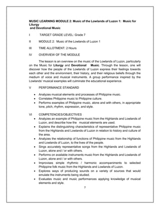MUSIC LEARNING MODULE 2: Music of the Lowlands of Luzon 1: Music for
Liturgy
and Devotional Music

I         TARGET GRADE LEVEL: Grade 7

II        MODULE 2: Music of the Lowlands of Luzon 1

III       TIME ALLOTMENT: 2 Hours

IV        OVERVIEW OF THE MODULE

       The lesson is an overview on the music of the Lowlands of Luzon, particularly
on the Music for Liturgy and Devotional Music. Through the lesson, one will
discover how the people of the Lowlands of Luzon express their feelings towards
each other and the environment, their history, and their religious beliefs through the
medium of voice and musical instruments. A group performance inspired by the
Lowlands’ musical examples will culminate the educational experience.

V         PERFORMANCE STANDARD

         Analyzes musical elements and processes of Philippine music.
         Correlates Philippine music to Philippine culture.
         Performs examples of Philippine music, alone and with others, in appropriate
          tone, pitch, rhythm, expression, and style.

VI        COMPETENCIES/OBJECTIVES
         Analyzes an example of Philippine music from the Highlands and Lowlands of
          Luzon, and describe how the musical elements are used.
         Explains the distinguishing characteristics of representative Philippine music
          from the Highlands and Lowlands of Luzon in relation to history and culture of
          the area.
         Analyzes the relationship of functions of Philippine music from the Highlands
          and Lowlands of Luzon, to the lives of the people.
         Sings accurately representative songs from the Highlands and Lowlands of
          Luzon, alone and / or with others.
         Performs on available instruments music from the Highlands and Lowlands of
          Luzon, alone and / or with others.
         Improvises simple rhythmic / harmonic accompaniments to selected
          Philippine folk music from the Highlands and Lowlands of Luzon.
         Explores ways of producing sounds on a variety of sources that would
          emulate the instruments being studied.
         Evaluates music and music performances applying knowledge of musical
          elements and style.
                                            7
 