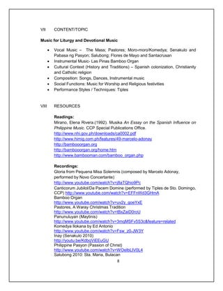 VII        CONTENT/TOPIC

Music for Liturgy and Devotional Music

          Vocal Music – The Mass; Pastores; Moro-moro/Komedya; Senakulo and
           Pabasa ng Pasyon; Salubong; Flores de Mayo and Santacrusan
          Instrumental Music- Las Pinas Bamboo Organ
          Cultural Context (History and Traditions) – Spanish colonization, Christianity
           and Catholic religion
          Composition: Songs, Dances, Instrumental music
          Social Functions: Music for Worship and Religious festivities
          Performance Styles / Techniques: Tiples


VIII       RESOURCES

           Readings:
           Mirano, Elena Rivera.(1992). Musika An Essay on the Spanish Influence on
           Philippine Music. CCP Special Publications Office.
           http://www.nhi.gov.ph/downloads/ca0002.pdf
           http://www.himig.com.ph/features/49-marcelo-adonay
           http://bambooorgan.org
           http://bambooorgan.org/home.htm
           http://www.bambooman.com/bamboo_organ.php

           Recordings:
           Gloria from Pequena Misa Solemnis (composed by Marcelo Adonay,
           performed by Novo Concertante)
           http://www.youtube.com/watch?v=j8aTQhio9Pc
           Canticorum Jubilol/Da Pacem Domine (performed by Tiples de Sto. Domingo,
           CCP) http://www.youtube.com/watch?v=EFFnWd3GHmA
           Bamboo Organ
           http://www.youtube.com/watch?v=uv2y_goeYxE
           Pastores, A Waray Christmas Tradition
           http://www.youtube.com/watch?v=tBxZaiD0roU
           Panunuluyan (Maytinis)
           http://www.youtube.com/watch?v=3mqMSFv5S3c&feature=related
           Komedya Ilokana by Ed Antonio
           http://www.youtube.com/watch?v=Fsw_z0-JW3Y
           Inay (Senakulo 2010)
           http://youtu.be/KdbqViEEuGU
           Philippine Pasyon (Passion of Christ)
           http://www.youtube.com/watch?v=WOeIbLIV0L4
           Salubong 2010: Sta. Maria, Bulacan
                                             8
 