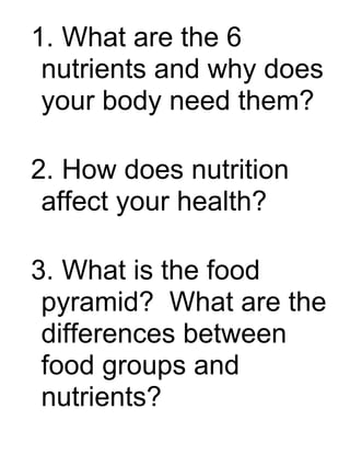 1. What are the 6
 nutrients and why does
 your body need them?

2. How does nutrition
 affect your health?

3. What is the food
 pyramid? What are the
 differences between
 food groups and
 nutrients?
 