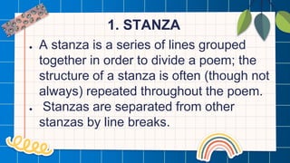 1. STANZA
● A stanza is a series of lines grouped
together in order to divide a poem; the
structure of a stanza is often (though not
always) repeated throughout the poem.
● Stanzas are separated from other
stanzas by line breaks.
 