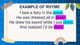 EXAMPLE OF RHYME
I saw a fairy in the wood,
He was dressed all in green,
He drew his sword while I just stood,
And realized I’d be seen.
 
