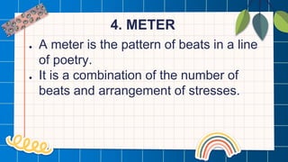 4. METER
● A meter is the pattern of beats in a line
of poetry.
● It is a combination of the number of
beats and arrangement of stresses.
 