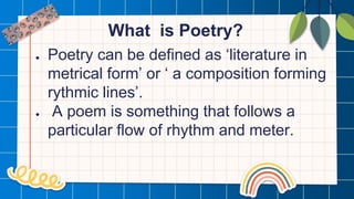 What is Poetry?
● Poetry can be defined as ‘literature in
metrical form’ or ‘ a composition forming
rythmic lines’.
● A poem is something that follows a
particular flow of rhythm and meter.
 