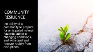 COMMUNITY
RESILIENCE
the ability of a
community to prepare
for anticipated natural
hazards, adapt to
changing conditions,
and withstand and
recover rapidly from
disruptions.
 
