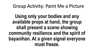 Using only your bodies and any
available props at hand, the group
shall present a scene showing
community resilience and the spirit of
bayanihan. At a given signal everyone
must freeze.
Group Activity: Paint Me a Picture
 