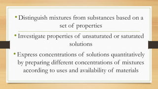 •Distinguish mixtures from substances based on a
set of properties
•Investigate properties of unsaturated or saturated
solutions
•Express concentrations of solutions quantitatively
by preparing different concentrations of mixtures
according to uses and availability of materials
 