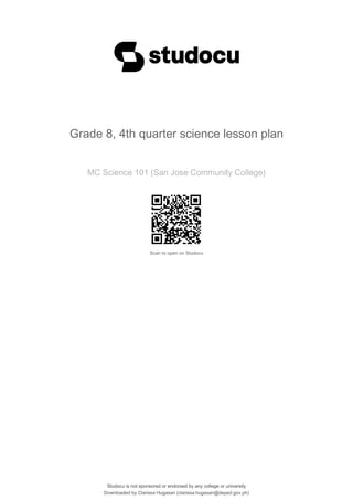 Grade 8, 4th quarter science lesson plan
MC Science 101 (San Jose Community College)
Scan to open on Studocu
Studocu is not sponsored or endorsed by any college or university
Grade 8, 4th quarter science lesson plan
MC Science 101 (San Jose Community College)
Scan to open on Studocu
Studocu is not sponsored or endorsed by any college or university
Downloaded by Clarissa Hugasan (clarissa.hugasan@deped.gov.ph)
lOMoARcPSD|19726572
 