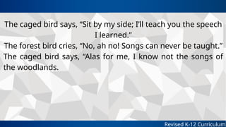 Revised K-12 Curriculum
The caged bird says, “Sit by my side; I’ll teach you the speech
I learned.”
The forest bird cries, “No, ah no! Songs can never be taught.”
The caged bird says, “Alas for me, I know not the songs of
the woodlands.
 