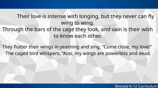Revised K-12 Curriculum
Their love is intense with longing, but they never can fly
wing to wing.
Through the bars of the cage they look, and vain is their wish
to know each other.
They flutter their wings in yearning and sing, “Come close, my love!”
The caged bird whispers, “Alas, my wings are powerless and dead.
 