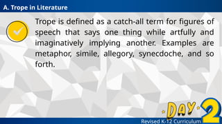 Revised K-12 Curriculum
Trope is defined as a catch-all term for figures of
speech that says one thing while artfully and
imaginatively implying another. Examples are
metaphor, simile, allegory, synecdoche, and so
forth.
A. Trope in Literature
 