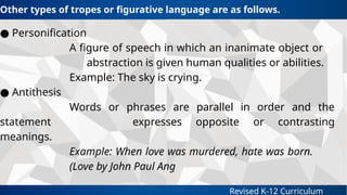 Revised K-12 Curriculum
● Personification
A figure of speech in which an inanimate object or
abstraction is given human qualities or abilities.
Example: The sky is crying.
● Antithesis
Words or phrases are parallel in order and the
statement expresses opposite or contrasting
meanings.
Example: When love was murdered, hate was born.
(Love by John Paul Ang
Other types of tropes or figurative language are as follows.
 