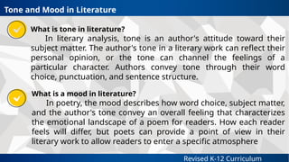 Revised K-12 Curriculum
What is tone in literature?
In literary analysis, tone is an author's attitude toward their
subject matter. The author's tone in a literary work can reflect their
personal opinion, or the tone can channel the feelings of a
particular character. Authors convey tone through their word
choice, punctuation, and sentence structure.
Tone and Mood in Literature
What is a mood in literature?
In poetry, the mood describes how word choice, subject matter,
and the author's tone convey an overall feeling that characterizes
the emotional landscape of a poem for readers. How each reader
feels will differ, but poets can provide a point of view in their
literary work to allow readers to enter a specific atmosphere
 